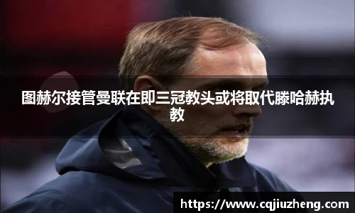 图赫尔接管曼联在即三冠教头或将取代滕哈赫执教